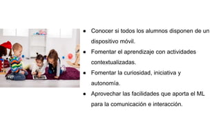 ● Conocer si todos los alumnos disponen de un
dispositivo móvil.
● Fomentar el aprendizaje con actividades
contextualizadas.
● Fomentar la curiosidad, iniciativa y
autonomía.
● Aprovechar las facilidades que aporta el ML
para la comunicación e interacción.
 