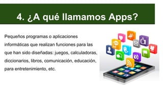 4. ¿A qué llamamos Apps?
Pequeños programas o aplicaciones
informáticas que realizan funciones para las
que han sido diseñadas: juegos, calculadoras,
diccionarios, libros, comunicación, educación,
para entretenimiento, etc.
 