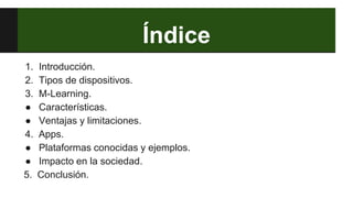 Índice
1. Introducción.
2. Tipos de dispositivos.
3. M-Learning.
● Características.
● Ventajas y limitaciones.
4. Apps.
● Plataformas conocidas y ejemplos.
● Impacto en la sociedad.
5. Conclusión.
 