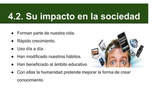 4.2. Su impacto en la sociedad
● Forman parte de nuestra vida.
● Rápido crecimiento.
● Uso día a día.
● Han modificado nuestros hábitos.
● Han beneficiado al ámbito educativo
● Con ellas la humanidad pretende mejorar la forma de crear
conocimiento.
 