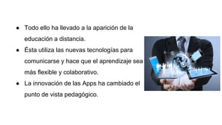 ● Todo ello ha llevado a la aparición de la
educación a distancia.
● Ésta utiliza las nuevas tecnologías para
comunicarse y hace que el aprendizaje sea
más flexible y colaborativo.
● La innovación de las Apps ha cambiado el
punto de vista pedagógico.
 