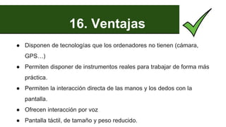 16. Ventajas
● Disponen de tecnologías que los ordenadores no tienen (cámara,
GPS…)
● Permiten disponer de instrumentos reales para trabajar de forma más
práctica.
● Permiten la interacción directa de las manos y los dedos con la
pantalla.
● Ofrecen interacción por voz
● Pantalla táctil, de tamaño y peso reducido.
 