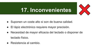 17. Inconvenientes
● Suponen un coste alto si son de buena calidad.
● El lápiz electrónico requiere mayor precisión.
● Necesidad de mayor eficacia del teclado o disponer de
teclado físico.
● Resistencia al cambio.
 