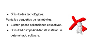 ● Dificultades tecnológicas
Pantallas pequeñas de los móviles.
● Existen pocas aplicaciones educativas.
● Dificultad o imposibilidad de instalar un
determinado software.
 