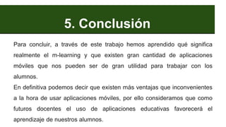 5. Conclusión
Para concluir, a través de este trabajo hemos aprendido qué significa
realmente el m-learning y que existen gran cantidad de aplicaciones
móviles que nos pueden ser de gran utilidad para trabajar con los
alumnos.
En definitiva podemos decir que existen más ventajas que inconvenientes
a la hora de usar aplicaciones móviles, por ello consideramos que como
futuros docentes el uso de aplicaciones educativas favorecerá el
aprendizaje de nuestros alumnos.
 