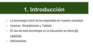 1. Introducción
- La tecnología móvil se ha expandido en nuestra sociedad.
- Usamos Smartphones y Tablets
- El uso de esta tecnología en la educación se llama M-
Learning
- Aplicaciones
 
