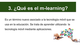 3. ¿Qué es el m-learning?
Es un término nuevo asociado a la tecnología móvil que se
usa en la educación. Se trata de aprender utilizando la
tecnología móvil mediante aplicaciones.
 
