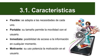 3.1. Características
● Flexible: se adapta a las necesidades de cada
uno.
● Portable: su tamaño permite la movilidad con el
usuario.
● Inmediato: posibilidad de acceso a la información
en cualquier momento.
● Motivante: su uso potencia la motivación en el
usuario.
 