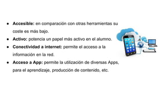 ● Accesible: en comparación con otras herramientas su
coste es más bajo.
● Activo: potencia un papel más activo en el alumno.
● Conectividad a internet: permite el acceso a la
información en la red.
● Acceso a App: permite la utilización de diversas Apps,
para el aprendizaje, producción de contenido, etc.
 