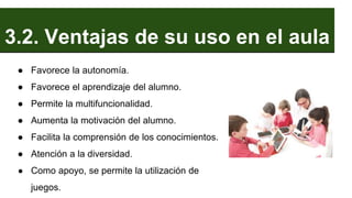 3.2. Ventajas de su uso en el aula
● Favorece la autonomía.
● Favorece el aprendizaje del alumno.
● Permite la multifuncionalidad.
● Aumenta la motivación del alumno.
● Facilita la comprensión de los conocimientos.
● Atención a la diversidad.
● Como apoyo, se permite la utilización de
juegos.
 