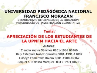 UNIVERSIDAD PEDAGÓGICA NACIONAL
FRANCISCO MORAZÁN
DEPARTAMENTO DE CIENCIAS DE LA EDUCACIÓN
METODOLOGÍA DE INVESTIGACIÓN CUANTITATIVA
Tema:
APRECIACIÓN DE LOS ESTUDIANTES DE
LA UPNFM HACIA EL ARTE
Autores:
Claudia Yadira Sánchez 0801-1986 06966
Kely Estefania Nuñez Corrales 0801-1991-11097
Linseyd Esmeralda Rivera 0801-1988-02367
Raquel A. Nolasco Márquez 0311-1994-00261
 