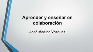 Aprender y enseñar en 
colaboración 
José Medina Vázquez 
 
