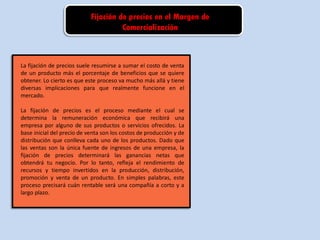 Fijación de precios en el Margen de
Comercialización
La fijación de precios suele resumirse a sumar el costo de venta
de un producto más el porcentaje de beneficios que se quiere
obtener. Lo cierto es que este proceso va mucho más allá y tiene
diversas implicaciones para que realmente funcione en el
mercado.
La fijación de precios es el proceso mediante el cual se
determina la remuneración económica que recibirá una
empresa por alguno de sus productos o servicios ofrecidos. La
base inicial del precio de venta son los costos de producción y de
distribución que conlleva cada uno de los productos. Dado que
las ventas son la única fuente de ingresos de una empresa, la
fijación de precios determinará las ganancias netas que
obtendrá tu negocio. Por lo tanto, refleja el rendimiento de
recursos y tiempo invertidos en la producción, distribución,
promoción y venta de un producto. En simples palabras, este
proceso precisará cuán rentable será una compañía a corto y a
largo plazo.
 