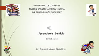 Aprendizaje - Servicio
UNIVERSIDAD DE LOS ANDES
NÚCLEO UNIVERSITARIO DEL TÁCHIRA
“DR. PEDRO RINCÓN GUTIÉRREZ”
San Cristóbal, febrero 24 de 2015
Camilo E. Mora V.
 