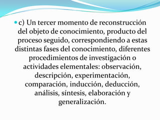 c) Un tercer momento de reconstrucción
del objeto de conocimiento, producto del
proceso seguido, correspondiendo a estas
distintas fases del conocimiento, diferentes
procedimientos de investigación o
actividades elementales: observación,
descripción, experimentación,
comparación, inducción, deducción,
análisis, síntesis, elaboración y
generalización.
 