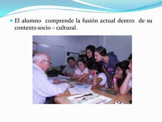  El alumno comprende la fusión actual dentro de su
contexto socio – cultural.
 