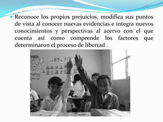  Reconoce los propios prejuicios, modifica sus puntos
de vista al conocer nuevas evidencias e integra nuevos
conocimientos y perspectivas al acervo con el que
cuenta así como comprende los factores que
determinaron el proceso de libertad .
 