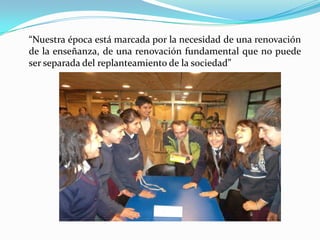 “Nuestra época está marcada por la necesidad de una renovación
de la enseñanza, de una renovación fundamental que no puede
ser separada del replanteamiento de la sociedad”
 