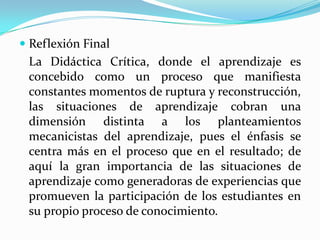  Reflexión Final
La Didáctica Crítica, donde el aprendizaje es
concebido como un proceso que manifiesta
constantes momentos de ruptura y reconstrucción,
las situaciones de aprendizaje cobran una
dimensión distinta a los planteamientos
mecanicistas del aprendizaje, pues el énfasis se
centra más en el proceso que en el resultado; de
aquí la gran importancia de las situaciones de
aprendizaje como generadoras de experiencias que
promueven la participación de los estudiantes en
su propio proceso de conocimiento.
 