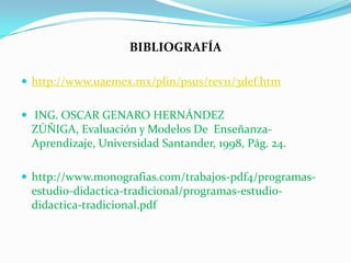 BIBLIOGRAFÍA
 http://www.uaemex.mx/plin/psus/rev11/3def.htm
 ING. OSCAR GENARO HERNÁNDEZ
ZÚÑIGA, Evaluación y Modelos De Enseñanza-
Aprendizaje, Universidad Santander, 1998, Pág. 24.
 http://www.monografias.com/trabajos-pdf4/programas-
estudio-didactica-tradicional/programas-estudio-
didactica-tradicional.pdf
 