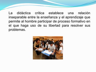 La didáctica crítica establece una relación
inseparable entre la enseñanza y el aprendizaje que
permite al hombre participar de proceso formativo en
el que haga uso de su libertad para resolver sus
problemas.
 