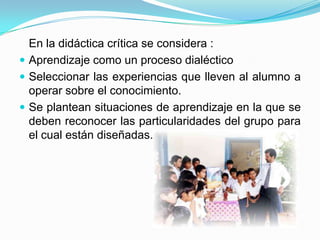 En la didáctica crítica se considera :
 Aprendizaje como un proceso dialéctico
 Seleccionar las experiencias que lleven al alumno a
operar sobre el conocimiento.
 Se plantean situaciones de aprendizaje en la que se
deben reconocer las particularidades del grupo para
el cual están diseñadas.
 