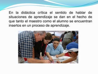 En la didáctica crítica el sentido de hablar de
situaciones de aprendizaje se dan en el hecho de
que tanto el maestro como el alumno se encuentran
insertos en un proceso de aprendizaje.
 