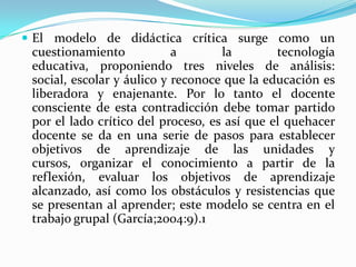  El modelo de didáctica crítica surge como un
cuestionamiento a la tecnología
educativa, proponiendo tres niveles de análisis:
social, escolar y áulico y reconoce que la educación es
liberadora y enajenante. Por lo tanto el docente
consciente de esta contradicción debe tomar partido
por el lado crítico del proceso, es así que el quehacer
docente se da en una serie de pasos para establecer
objetivos de aprendizaje de las unidades y
cursos, organizar el conocimiento a partir de la
reflexión, evaluar los objetivos de aprendizaje
alcanzado, así como los obstáculos y resistencias que
se presentan al aprender; este modelo se centra en el
trabajo grupal (García;2004:9).1
 