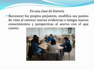 En una clase de historia
 Reconocer los propios prejuicios, modifica sus puntos
de vista al conocer nuevas evidencias e integra nuevos
conocimientos y perspectivas al acervo con el que
cuenta.
 