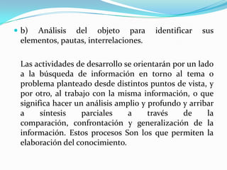  b) Análisis del objeto para identificar sus
elementos, pautas, interrelaciones.
Las actividades de desarrollo se orientarán por un lado
a la búsqueda de información en torno al tema o
problema planteado desde distintos puntos de vista, y
por otro, al trabajo con la misma información, o que
significa hacer un análisis amplio y profundo y arribar
a síntesis parciales a través de la
comparación, confrontación y generalización de la
información. Estos procesos Son los que permiten la
elaboración del conocimiento.
 