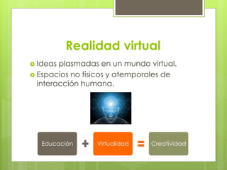 Realidad virtual 
 Ideas plasmadas en un mundo virtual. 
 Espacios no físicos y atemporales de 
interacción humana. 
Educación Virtualidad Creatividad 
 