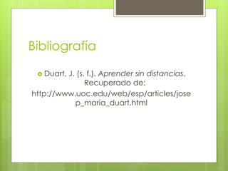 Bibliografía 
 Duart, J. (s. f.). Aprender sin distancias. 
Recuperado de: 
http://www.uoc.edu/web/esp/articles/jose 
p_maria_duart.html 
 