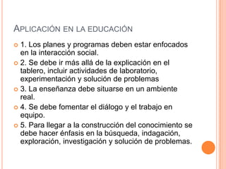 APLICACIÓN EN LA EDUCACIÓN
1. Los planes y programas deben estar enfocados
en la interacción social.
2. Se debe ir más allá de la explicación en el
tablero, incluir actividades de laboratorio,
experimentación y solución de problemas
3. La enseñanza debe situarse en un ambiente
real.
4. Se debe fomentar el diálogo y el trabajo en
equipo.
5. Para llegar a la construcción del conocimiento se
debe hacer énfasis en la búsqueda, indagación,
exploración, investigación y solución de problemas.