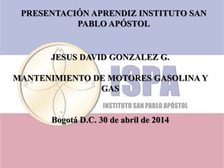 PRESENTACIÓN APRENDIZ INSTITUTO SAN
PABLO APÓSTOL
JESUS DAVID GONZALEZ G.
MANTENIMIENTO DE MOTORES GASOLINA Y
GAS
Bogotá D.C. 30 de abril de 2014
 