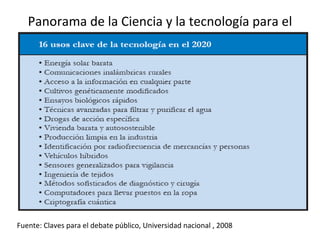 Panorama de la Ciencia y la tecnología para el 2020 Fuente: Claves para el debate público, Universidad nacional , 2008 