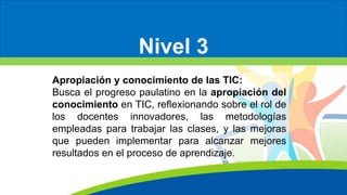 Nivel 3
Apropiación y conocimiento de las TIC:
Busca el progreso paulatino en la apropiación del
conocimiento en TIC, reflexionando sobre el rol de
los docentes innovadores, las metodologías
empleadas para trabajar las clases, y las mejoras
que pueden implementar para alcanzar mejores
resultados en el proceso de aprendizaje.
 