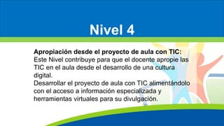 Nivel 4
Apropiación desde el proyecto de aula con TIC:
Este Nivel contribuye para que el docente apropie las
TIC en el aula desde el desarrollo de una cultura
digital.
Desarrollar el proyecto de aula con TIC alimentándolo
con el acceso a información especializada y
herramientas virtuales para su divulgación.
 