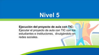 Nivel 5
Ejecución del proyecto de aula con TIC:
Ejecutar el proyecto de aula con TIC con los
estudiantes e instituciones, divulgándolo en
redes sociales.
 