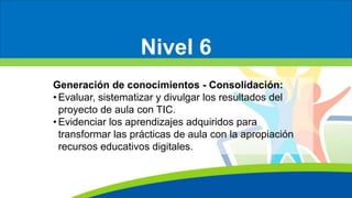 Nivel 6
Generación de conocimientos - Consolidación:
• Evaluar, sistematizar y divulgar los resultados del
proyecto de aula con TIC.
• Evidenciar los aprendizajes adquiridos para
transformar las prácticas de aula con la apropiación
recursos educativos digitales.
 
