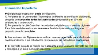 Información Importante
►El diplomado cuenta con doble certificación:
1) Por parte de la Universidad Tecnológica de Pereira se certifica el diplomado,
después de cumplidas todas las actividades propuestas y el 90% de
asistencias a la formación.
2) Por parte de la UNAD reciben la ciudadanía digital como maestros digitales.
Para éste se debe realizar un examen al final de diplomado y entregar el
proyecto de aula completo.
► Las sesiones del Diplomado se realizan en contra jornada para efectos de
no desescolarizar a los estudiantes ni interrumpir las actividades académicas
► El proyecto de aula se realiza por 4 docentes bajo un macro proyecto del PEI
y enfocado a un área curricular específica.
 