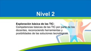 Nivel 2
Exploración básica de las TIC:
Competencias básicas de las TIC por parte de los
docentes, reconociendo herramientas y
posibilidades de las soluciones tecnológicas.
 