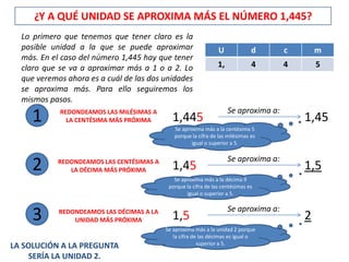 ¿Y A QUÉ UNIDAD SE APROXIMA MÁS EL NÚMERO 1,445?
  Lo primero que tenemos que tener claro es la
  posible unidad a la que se puede aproximar                     U             d       c       m
  más. En el caso del número 1,445 hay que tener
  claro que se va a aproximar más a 1 o a 2. Lo                  1,            4       4       5
  que veremos ahora es a cuál de las dos unidades
  se aproxima más. Para ello seguiremos los
  mismos pasos.
                                                                      Se aproxima a:
     1      REDONDEAMOS LAS MILÉSIMAS A
              LA CENTÉSIMA MÁS PRÓXIMA       1,445
                                              Se aproxima más a la centésima 5
                                                                                           1,45
                                              porque la cifra de las milésimas es
                                                     igual o superior a 5.

                                                                      Se aproxima a:
     2      REDONDEAMOS LAS CENTÉSIMAS A
               LA DÉCIMA MÁS PRÓXIMA         1,45                                          1,5
                                              Se aproxima más a la décima 9
                                            porque la cifra de las centésimas es
                                                   igual o superior a 5.

                                                                      Se aproxima a:
     3      REDONDEAMOS LAS DÉCIMAS A LA
                UNIDAD MÁS PRÓXIMA           1,5                                           2
                                           Se aproxima más a la unidad 2 porque
                                              la cifra de las décimas es igual o
                                                         superior a 5.
LA SOLUCIÓN A LA PREGUNTA
     SERÍA LA UNIDAD 2.
 