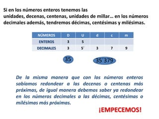 Si en los números enteros tenemos las
unidades, decenas, centenas, unidades de millar… en los números
decimales además, tendremos décimas, centésimas y milésimas.

              NÚMEROS      D     U      d      c    m
               ENTEROS     3      5
              DECIMALES    3     5´     3      7     9

                          35            35´379

     De la misma manera que con los números enteros
     sabíamos redondear a las decenas o centenas más
     próximas, de igual manera debemos saber ya redondear
     en los números decimales a las décimas, centésimas o
     milésimas más próximas.
                                            ¡EMPECEMOS!
 