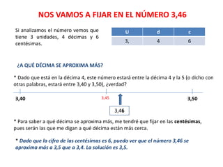 NOS VAMOS A FIJAR EN EL NÚMERO 3,46
Si analizamos el número vemos que                   U          d            c
tiene 3 unidades, 4 décimas y 6
centésimas.                                         3,         4            6



 ¿A QUÉ DÉCIMA SE APROXIMA MÁS?

* Dado que está en la décima 4, este número estará entre la décima 4 y la 5 (o dicho con
otras palabras, estará entre 3,40 y 3,50), ¿verdad?

3,40                                  3,45                                  3,50

                                             3,46
* Para saber a qué décima se aproxima más, me tendré que fijar en las centésimas,
pues serán las que me digan a qué décima están más cerca.

* Dado que la cifra de las centésimas es 6, puedo ver que el número 3,46 se
aproxima más a 3,5 que a 3,4. La solución es 3,5.
 