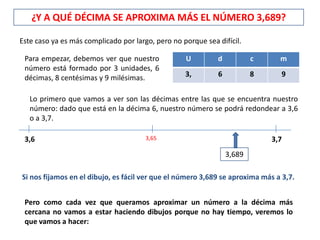 ¿Y A QUÉ DÉCIMA SE APROXIMA MÁS EL NÚMERO 3,689?

Este caso ya es más complicado por largo, pero no porque sea difícil.

 Para empezar, debemos ver que nuestro             U         d           c     m
 número está formado por 3 unidades, 6
 décimas, 8 centésimas y 9 milésimas.              3,        6           8      9


   Lo primero que vamos a ver son las décimas entre las que se encuentra nuestro
   número: dado que está en la décima 6, nuestro número se podrá redondear a 3,6
   o a 3,7.

 3,6                                   3,65                                  3,7
                                                                 3,689

Si nos fijamos en el dibujo, es fácil ver que el número 3,689 se aproxima más a 3,7.


 Pero como cada vez que queramos aproximar un número a la décima más
 cercana no vamos a estar haciendo dibujos porque no hay tiempo, veremos lo
 que vamos a hacer:
 