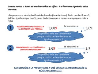 Lo que vamos a hacer es analizar todas las cifras. Y lo haremos siguiendo estas
normas:

•Empezaremos viendo la cifra de la derecha (las milésimas). Dado que la cifra es 9
(el 9 es igual o mayor que 5), pues deducimos que el número se aproxima más a
3,68.

                                                        Se aproxima a:
1       REDONDEAMOS LAS MILÉSIMAS A
          LA CENTÉSIMA MÁS PRÓXIMA      3,689                                 3,69
                             Se aproxima más a la centésima 9
                             porque la cifra de las milésimas es
                                    igual o superior a 5.

                                                        Se aproxima a:
2       REDONDEAMOS LAS CENTÉSIMAS A
           LA DÉCIMA MÁS PRÓXIMA        3,69                                  3,7
                             Se aproxima más a la centésima 7
                             porque la cifra de las milésimas es
                                    igual o superior a 5.


      LA SOLUCIÓN A LA PREGUNTA DE A QUÉ DÉCIMA SE APROXIMA MÁS EL
                           NÚMERO 3,689 ES 3,7.
 