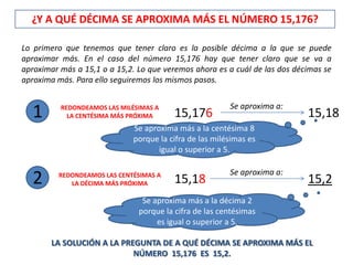 ¿Y A QUÉ DÉCIMA SE APROXIMA MÁS EL NÚMERO 15,176?

Lo primero que tenemos que tener claro es la posible décima a la que se puede
aproximar más. En el caso del número 15,176 hay que tener claro que se va a
aproximar más a 15,1 o a 15,2. Lo que veremos ahora es a cuál de las dos décimas se
aproxima más. Para ello seguiremos los mismos pasos.

                                                        Se aproxima a:
  1       REDONDEAMOS LAS MILÉSIMAS A
            LA CENTÉSIMA MÁS PRÓXIMA     15,176                             15,18
                             Se aproxima más a la centésima 8
                             porque la cifra de las milésimas es
                                    igual o superior a 5.

                                                        Se aproxima a:
  2      REDONDEAMOS LAS CENTÉSIMAS A
            LA DÉCIMA MÁS PRÓXIMA        15,18                              15,2
                                Se aproxima más a la décima 2
                               porque la cifra de las centésimas
                                    es igual o superior a 5.

       LA SOLUCIÓN A LA PREGUNTA DE A QUÉ DÉCIMA SE APROXIMA MÁS EL
                           NÚMERO 15,176 ES 15,2.
 