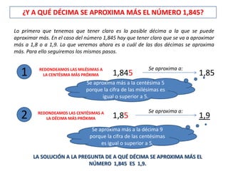 ¿Y A QUÉ DÉCIMA SE APROXIMA MÁS EL NÚMERO 1,845?

Lo primero que tenemos que tener claro es la posible décima a la que se puede
aproximar más. En el caso del número 1,845 hay que tener claro que se va a aproximar
más a 1,8 o a 1,9. Lo que veremos ahora es a cuál de las dos décimas se aproxima
más. Para ello seguiremos los mismos pasos.

                                                         Se aproxima a:
   1      REDONDEAMOS LAS MILÉSIMAS A
            LA CENTÉSIMA MÁS PRÓXIMA     1,845                               1,85
                              Se aproxima más a la centésima 5
                              porque la cifra de las milésimas es
                                     igual o superior a 5.

                                                         Se aproxima a:
   2      REDONDEAMOS LAS CENTÉSIMAS A
             LA DÉCIMA MÁS PRÓXIMA       1,85                                1,9
                                Se aproxima más a la décima 9
                               porque la cifra de las centésimas
                                    es igual o superior a 5.

        LA SOLUCIÓN A LA PREGUNTA DE A QUÉ DÉCIMA SE APROXIMA MÁS EL
                             NÚMERO 1,845 ES 1,9.
 
