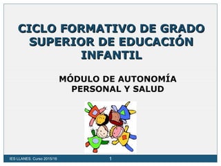 IES LLANES. Curso 2015/16 1
CICLO FORMATIVO DE GRADOCICLO FORMATIVO DE GRADO
SUPERIOR DE EDUCACIÓNSUPERIOR DE EDUCACIÓN
INFANTILINFANTIL
MÓDULO DE AUTONOMÍA
PERSONAL Y SALUD
 