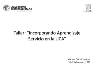 Taller: “Incorporando Aprendizaje
         Servicio en la UCA”


                          Manuel Caire Espinoza
                          21- 23 de enero, 2013
 